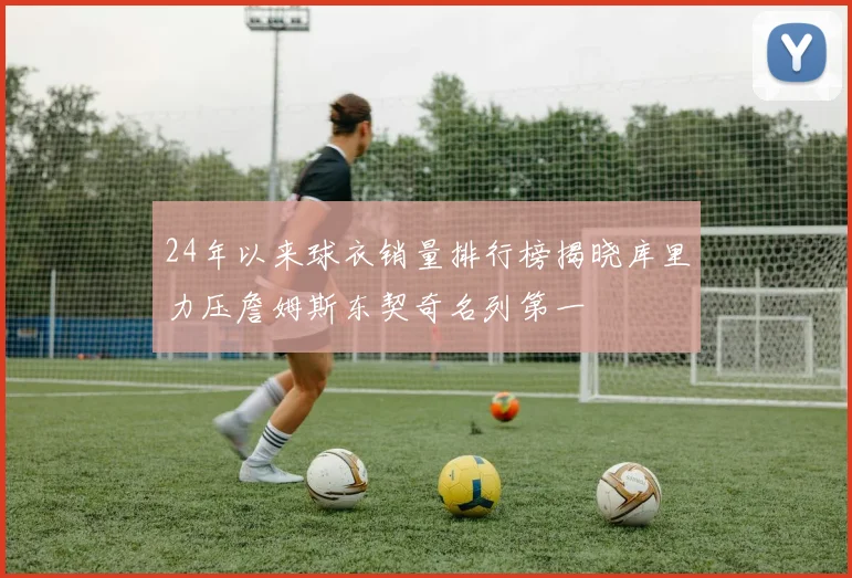 24年以来球衣销量排行榜揭晓库里力压詹姆斯东契奇名列第一