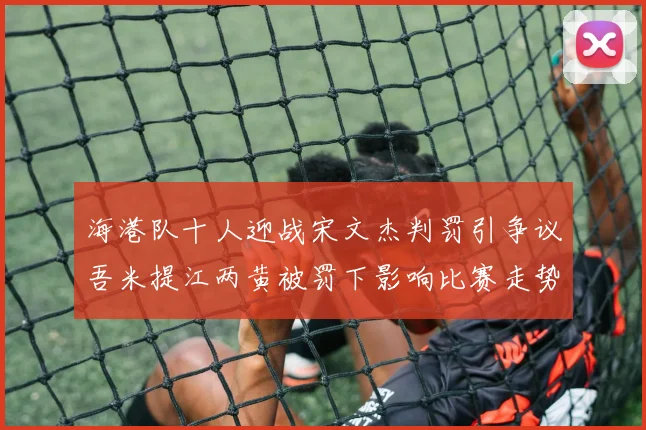 海港队十人迎战宋文杰判罚引争议吾米提江两黄被罚下影响比赛走势