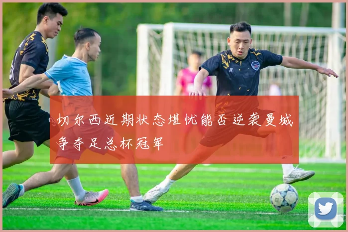 切尔西近期状态堪忧能否逆袭曼城争夺足总杯冠军