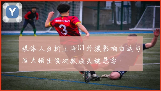 媒体人分析上海G1外援影响白边与洛夫顿出场次数成关键悬念