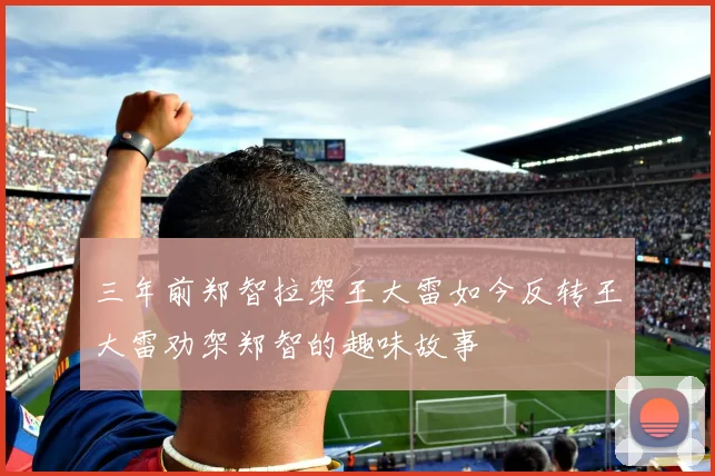 三年前郑智拉架王大雷如今反转王大雷劝架郑智的趣味故事