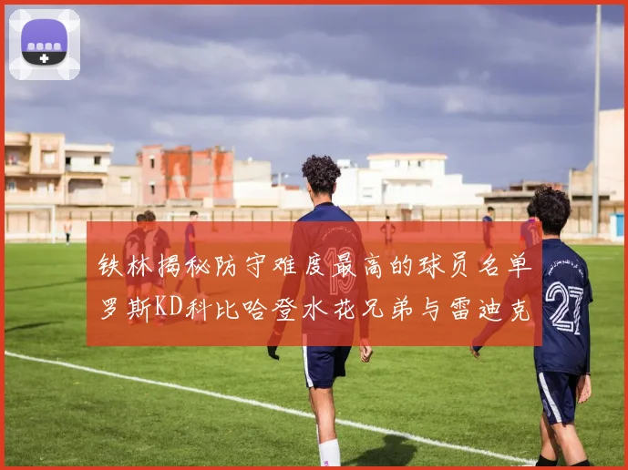 铁林揭秘防守难度最高的球员名单罗斯KD科比哈登水花兄弟与雷迪克