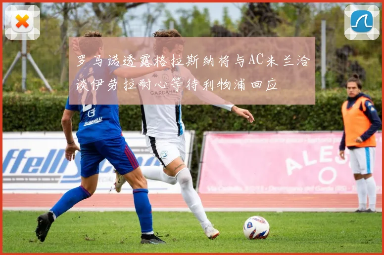 罗马诺透露格拉斯纳将与AC米兰洽谈伊劳拉耐心等待利物浦回应