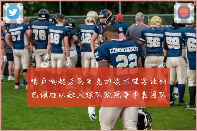 哨声响起后恩里克的战术理念让姆巴佩难以融入球队欧冠争夺靠团队配合与跑动