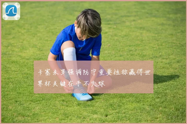 卡塞米罗强调防守重要性称赢得世界杯关键在于不失球