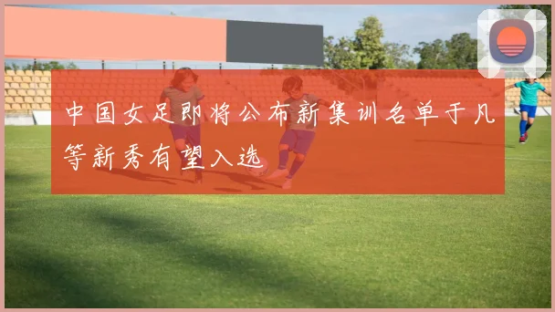 中国女足即将公布新集训名单于凡等新秀有望入选