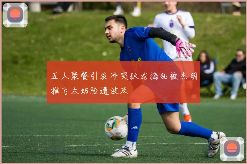 五人聚餐引发冲突狄龙捣乱被杰明推飞太奶险遭波及